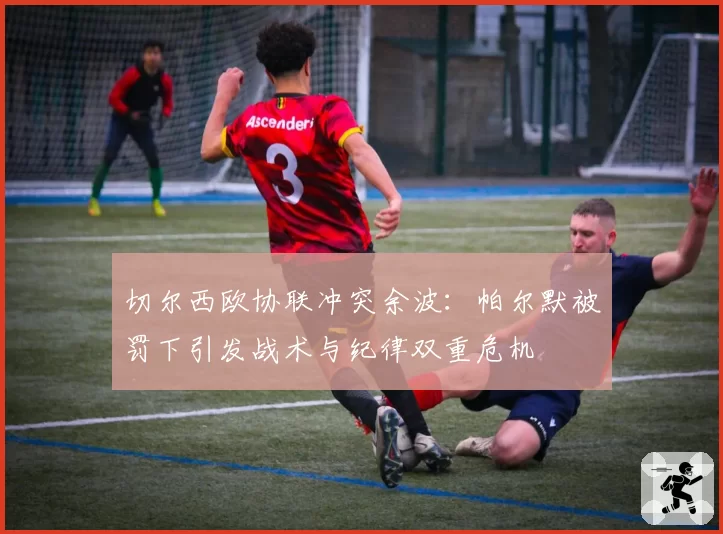 切尔西欧协联冲突余波：帕尔默被罚下引发战术与纪律双重危机