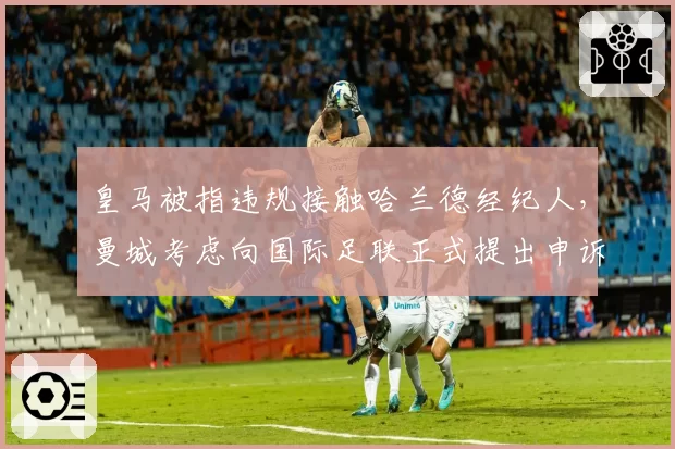 皇马被指违规接触哈兰德经纪人，曼城考虑向国际足联正式提出申诉