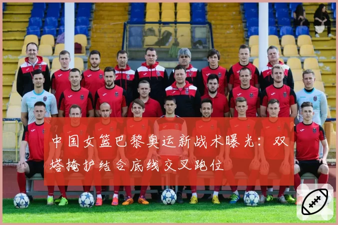 中国女篮巴黎奥运新战术曝光:双塔掩护结合底线交叉跑位