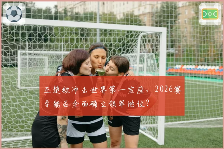 王楚钦冲击世界第一宝座，2026赛季能否全面确立领军地位？