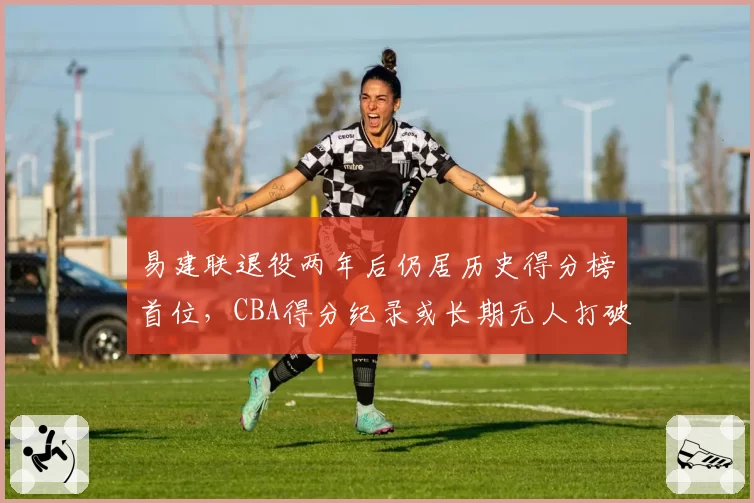 易建联退役两年后仍居历史得分榜首位，CBA得分纪录或长期无人打破