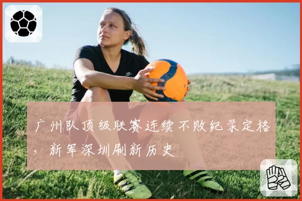 广州队顶级联赛连续不败纪录定格,新军深圳刷新历史