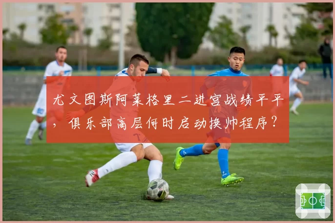 尤文图斯阿莱格里二进宫战绩平平，俱乐部高层何时启动换帅程序？