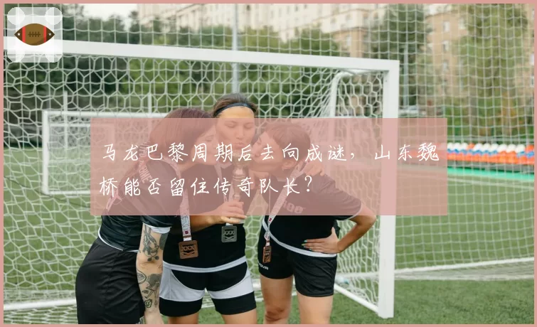 马龙巴黎周期后去向成谜,山东魏桥能否留住传奇队长?