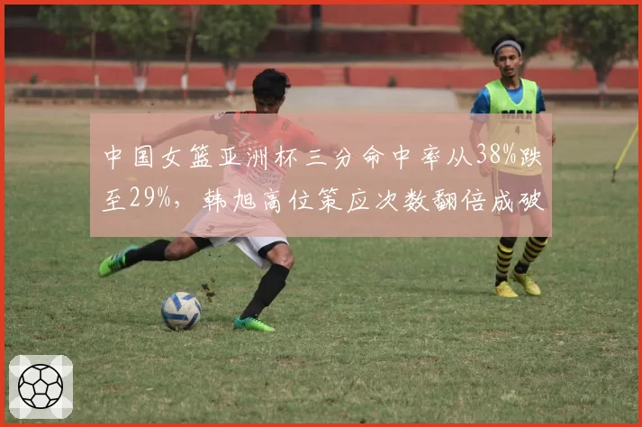 中国女篮亚洲杯三分命中率从38%跌至29%,韩旭高位策应次数翻倍成破局关键