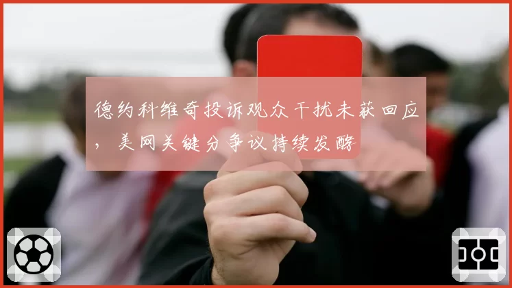 德约科维奇投诉观众干扰未获回应，美网关键分争议持续发酵