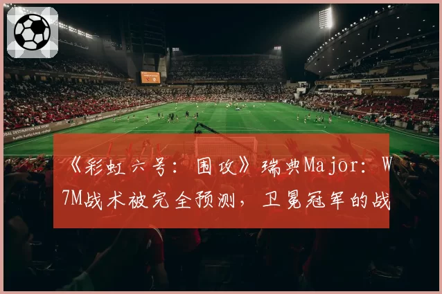 《彩虹六号:围攻》瑞典Major:W7M战术被完全预测,卫冕冠军的战术库见底了?