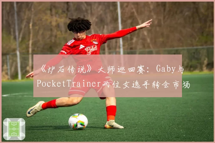 《炉石传说》大师巡回赛:Gaby与PocketTrainer两位女选手转会市场关注度差异