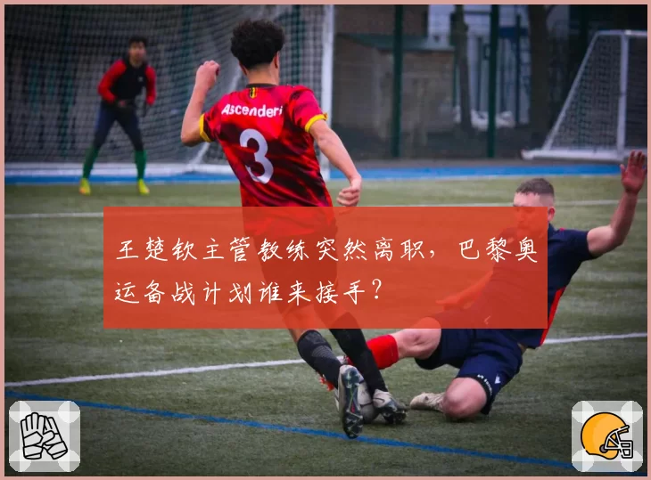 王楚钦主管教练突然离职，巴黎奥运备战计划谁来接手？