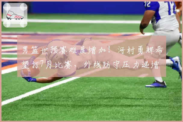 男篮世预赛难度增加！河村勇辉希望打7月比赛，外线防守压力递增