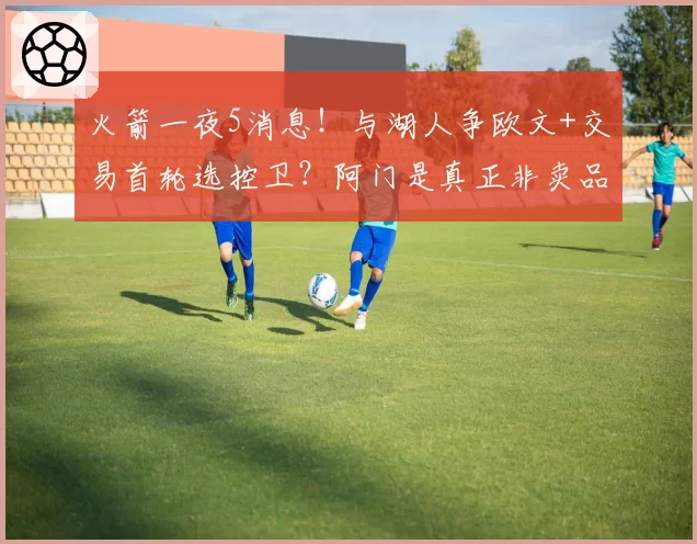 火箭一夜5消息!与湖人争欧文+交易首轮选控卫?阿门是真正非卖品