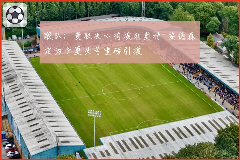 跟队：曼联决心将埃利奥特-安德森定为今夏头号重磅引援