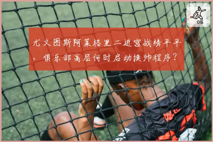 尤文图斯阿莱格里二进宫战绩平平，俱乐部高层何时启动换帅程序？