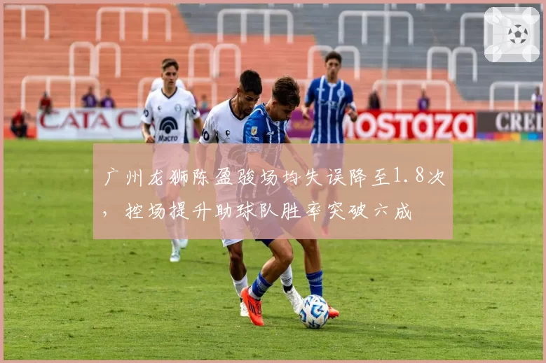 广州龙狮陈盈骏场均失误降至1.8次,控场提升助球队胜率突破六成