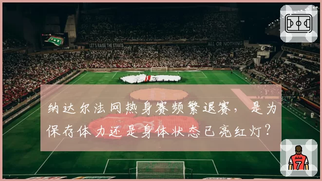 纳达尔法网热身赛频繁退赛,是为保存体力还是身体状态已亮红灯?