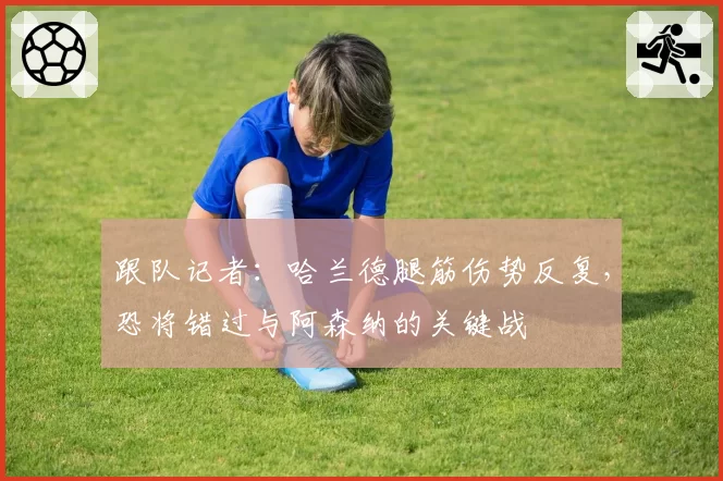 跟队记者：哈兰德腿筋伤势反复，恐将错过与阿森纳的关键战