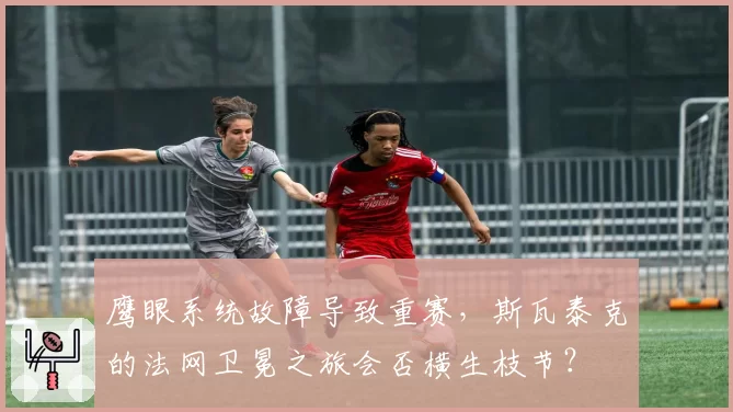 鹰眼系统故障导致重赛,斯瓦泰克的法网卫冕之旅会否横生枝节?