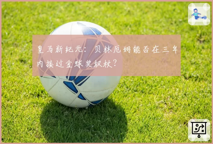 皇马新纪元：贝林厄姆能否在三年内接过金球奖权杖？