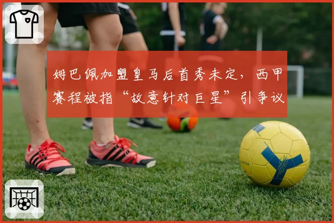 姆巴佩加盟皇马后首秀未定，西甲赛程被指“故意针对巨星”引争议