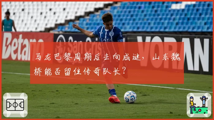 马龙巴黎周期后去向成谜,山东魏桥能否留住传奇队长?