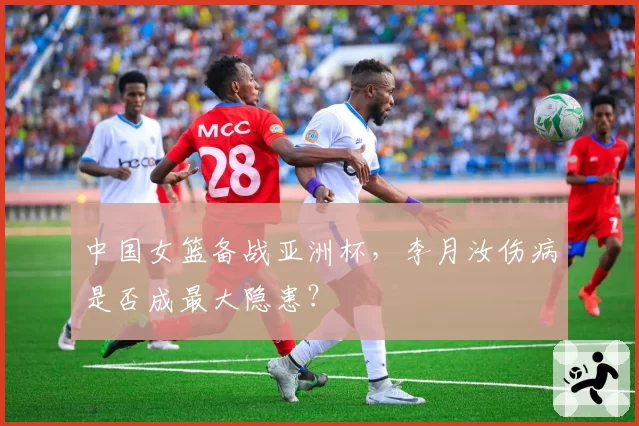 中国女篮备战亚洲杯，李月汝伤病是否成最大隐患？