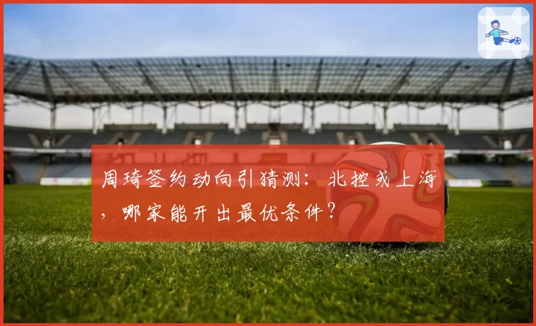 周琦签约动向引猜测:北控或上海,哪家能开出最优条件?