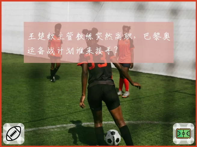 王楚钦主管教练突然离职，巴黎奥运备战计划谁来接手？