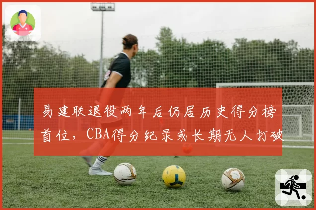易建联退役两年后仍居历史得分榜首位，CBA得分纪录或长期无人打破