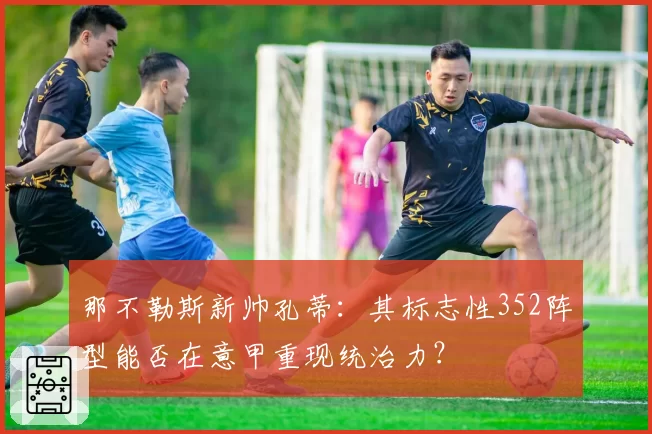 那不勒斯新帅孔蒂:其标志性352阵型能否在意甲重现统治力?