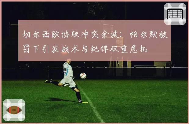 切尔西欧协联冲突余波：帕尔默被罚下引发战术与纪律双重危机