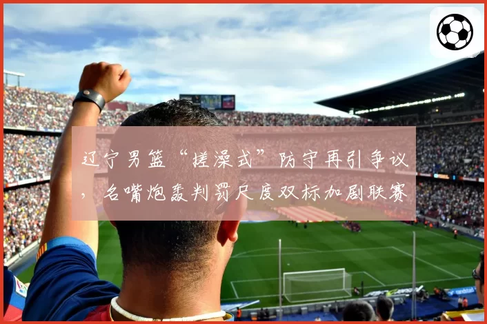 辽宁男篮“搓澡式”防守再引争议,名嘴炮轰判罚尺度双标加剧联赛割裂