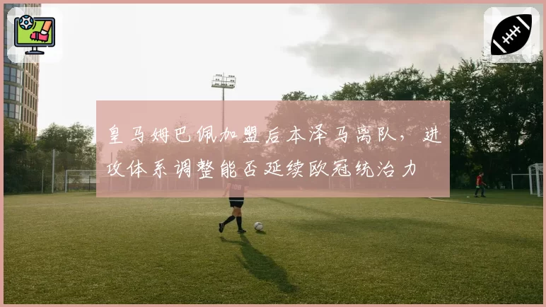 皇马姆巴佩加盟后本泽马离队,进攻体系调整能否延续欧冠统治力