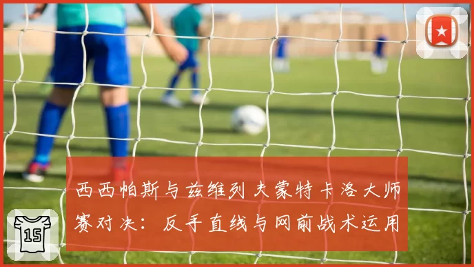 西西帕斯与兹维列夫蒙特卡洛大师赛对决:反手直线与网前战术运用对比