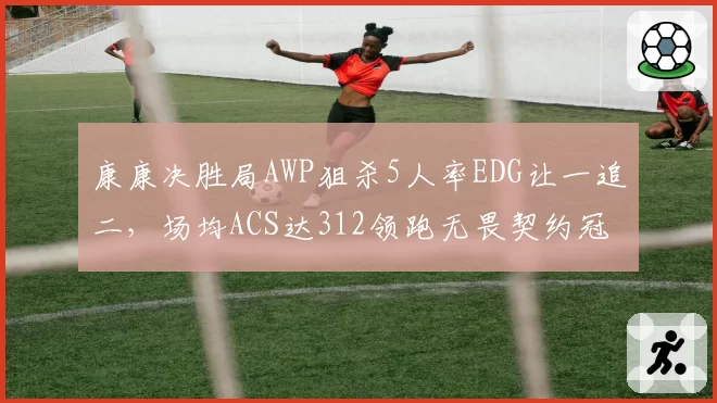 康康决胜局AWP狙杀5人率EDG让一追二，场均ACS达312领跑无畏契约冠军赛