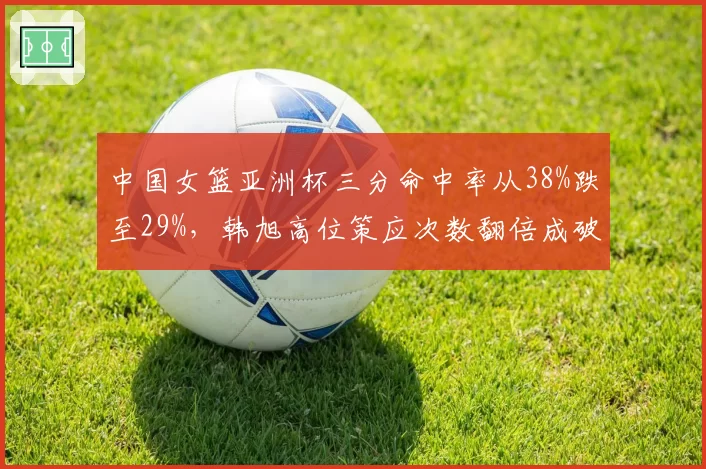 中国女篮亚洲杯三分命中率从38%跌至29%,韩旭高位策应次数翻倍成破局关键