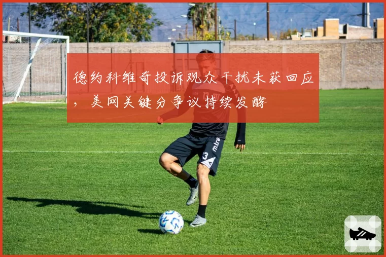 德约科维奇投诉观众干扰未获回应，美网关键分争议持续发酵