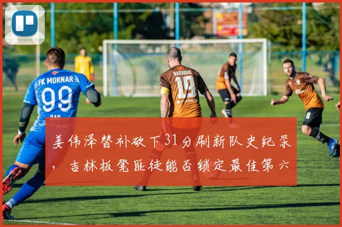 姜伟泽替补砍下31分刷新队史纪录，吉林板凳匪徒能否锁定最佳第六人？