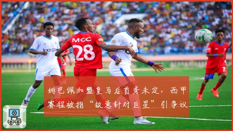 姆巴佩加盟皇马后首秀未定，西甲赛程被指“故意针对巨星”引争议