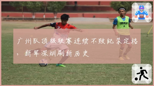 广州队顶级联赛连续不败纪录定格,新军深圳刷新历史