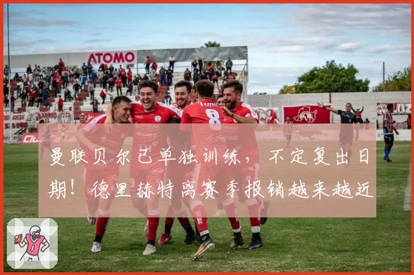 曼联贝尔已单独训练,不定复出日期!德里赫特离赛季报销越来越近