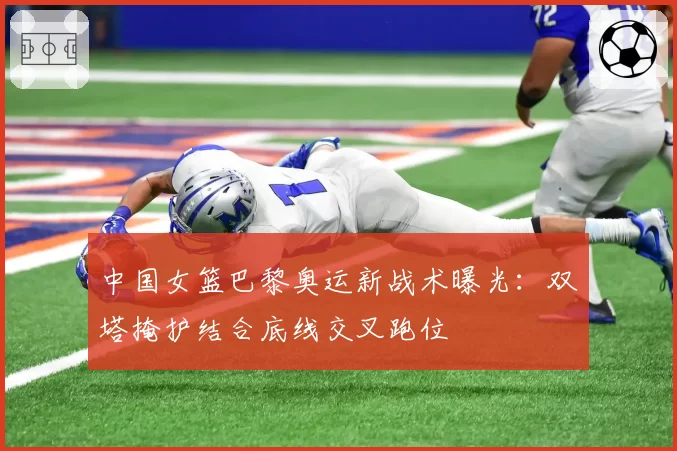 中国女篮巴黎奥运新战术曝光:双塔掩护结合底线交叉跑位