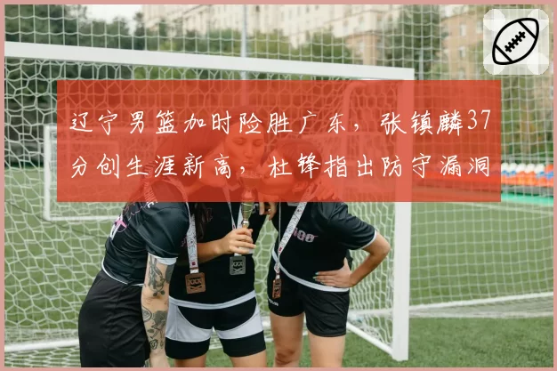 辽宁男篮加时险胜广东,张镇麟37分创生涯新高,杜锋指出防守漏洞