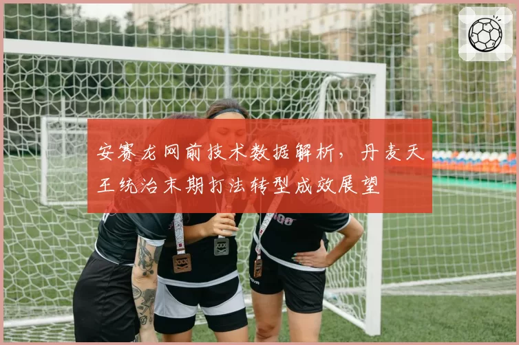 安赛龙网前技术数据解析,丹麦天王统治末期打法转型成效展望