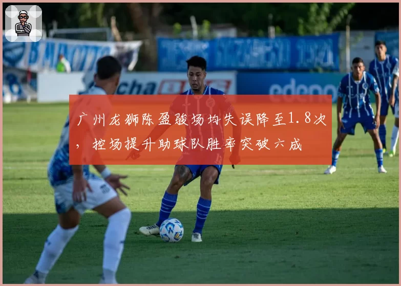 广州龙狮陈盈骏场均失误降至1.8次,控场提升助球队胜率突破六成