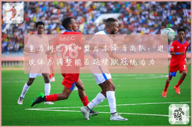 皇马姆巴佩加盟后本泽马离队,进攻体系调整能否延续欧冠统治力