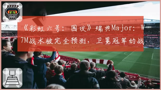 《彩虹六号:围攻》瑞典Major:W7M战术被完全预测,卫冕冠军的战术库见底了?