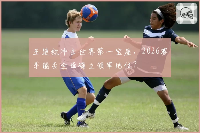 王楚钦冲击世界第一宝座，2026赛季能否全面确立领军地位？