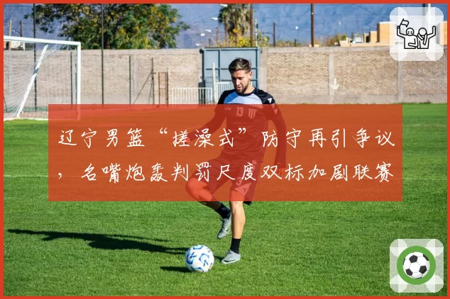 辽宁男篮“搓澡式”防守再引争议,名嘴炮轰判罚尺度双标加剧联赛割裂
