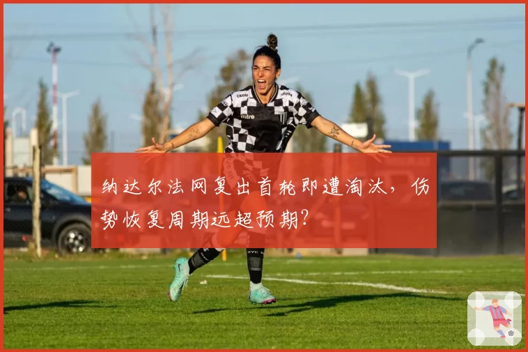 纳达尔法网复出首轮即遭淘汰,伤势恢复周期远超预期?