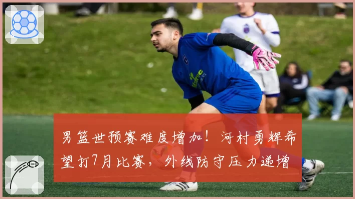 男篮世预赛难度增加！河村勇辉希望打7月比赛，外线防守压力递增